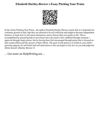 Elizabeth Hartley-Brewer s Essay Pitching Your Praise
In the article Pitching Your Praise , the author Elizabeth Hartley Brewer asserts that it is important for
continues growth in kids, that they are allowed to be self sufficient and taught to become independent
learners, to learn how to self assess themselves and to choose their own goals in life. This is
accomplished by grooming kids to not always have the need to feel validated through someone s
approval through empty praise, but by having them feel encouraged through praise that is focused on
their actual efforts and the success of their efforts. The goal of safe praise is to build on your child s
growing capacity for self belief and self motivation so she can begin to rely less on you and judge her
efforts herself. (Hartley Brewer 3)
... Get more on HelpWriting.net ...
 