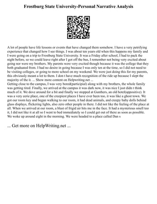 Frostburg State University-Personal Narrative Analysis
A lot of people have life lessons or events that have changed them somehow. I have a very petrifying
experience that changed how I see things. I was about ten years old when this happens my family and
I were going on a trip to Frostburg State University. It was a Friday after school, I had to pack the
night before, so we could leave right after I got off the bus, I remember not being very excited about
going nor were my brothers. My parents were very excited though because it was the college that they
both graduated from. I had no desire in going because I was only ten at the time, so I did not need to
be visiting colleges, or going to more school on my weekend. We were just doing this for my parents,
this obviously meant a lot to them. I don t have much recognition of the ride up because I slept the
majority of the it. ... Show more content on Helpwriting.net ...
Getting close to the campus, I was very bored(participial) along with my brothers, the whole family
was getting tired. Finally, we arrived at the campus it was dark now, it was nice I just didn t think
much of it. We dove around for a bit and finally we stopped at Gunthers, an old hotel(appositive). It
was a very eerie place, one of the creepiest places I have ever been too, it was like a ghost town. We
got our room key and began walking to our room, it had dead animals, and creepy baby dolls behind
glass displays, flickering lights, also zero other people in there. I did not like the feeling of the place at
all. When we arrived at our room, a blast of frigid air hits me in the face. It had a mysterious smell too
it, I did not like it at all so I went to bed immediately so I could get out of there as soon as possible.
We woke up around eight in the morning. We were headed to a place called Dan s
... Get more on HelpWriting.net ...
 