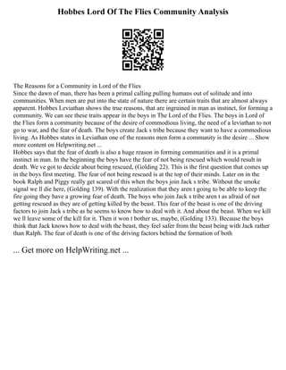 Hobbes Lord Of The Flies Community Analysis
The Reasons for a Community in Lord of the Flies
Since the dawn of man, there has been a primal calling pulling humans out of solitude and into
communities. When men are put into the state of nature there are certain traits that are almost always
apparent. Hobbes Leviathan shows the true reasons, that are ingrained in man as instinct, for forming a
community. We can see these traits appear in the boys in The Lord of the Flies. The boys in Lord of
the Flies form a community because of the desire of commodious living, the need of a leviathan to not
go to war, and the fear of death. The boys create Jack s tribe because they want to have a commodious
living. As Hobbes states in Leviathan one of the reasons men form a community is the desire ... Show
more content on Helpwriting.net ...
Hobbes says that the fear of death is also a huge reason in forming communities and it is a primal
instinct in man. In the beginning the boys have the fear of not being rescued which would result in
death. We ve got to decide about being rescued, (Golding 22). This is the first question that comes up
in the boys first meeting. The fear of not being rescued is at the top of their minds. Later on in the
book Ralph and Piggy really get scared of this when the boys join Jack s tribe. Without the smoke
signal we ll die here, (Golding 139). With the realization that they aren t going to be able to keep the
fire going they have a growing fear of death. The boys who join Jack s tribe aren t as afraid of not
getting rescued as they are of getting killed by the beast. This fear of the beast is one of the driving
factors to join Jack s tribe as he seems to know how to deal with it. And about the beast. When we kill
we ll leave some of the kill for it. Then it won t bother us, maybe, (Golding 133). Because the boys
think that Jack knows how to deal with the beast, they feel safer from the beast being with Jack rather
than Ralph. The fear of death is one of the driving factors behind the formation of both
... Get more on HelpWriting.net ...
 