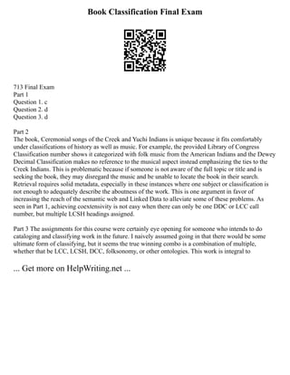 Book Classification Final Exam
713 Final Exam
Part 1
Question 1. c
Question 2. d
Question 3. d
Part 2
The book, Ceremonial songs of the Creek and Yuchi Indians is unique because it fits comfortably
under classifications of history as well as music. For example, the provided Library of Congress
Classification number shows it categorized with folk music from the American Indians and the Dewey
Decimal Classification makes no reference to the musical aspect instead emphasizing the ties to the
Creek Indians. This is problematic because if someone is not aware of the full topic or title and is
seeking the book, they may disregard the music and be unable to locate the book in their search.
Retrieval requires solid metadata, especially in these instances where one subject or classification is
not enough to adequately describe the aboutness of the work. This is one argument in favor of
increasing the reach of the semantic web and Linked Data to alleviate some of these problems. As
seen in Part 1, achieving coextensivity is not easy when there can only be one DDC or LCC call
number, but multiple LCSH headings assigned.
Part 3 The assignments for this course were certainly eye opening for someone who intends to do
cataloging and classifying work in the future. I naively assumed going in that there would be some
ultimate form of classifying, but it seems the true winning combo is a combination of multiple,
whether that be LCC, LCSH, DCC, folksonomy, or other ontologies. This work is integral to
... Get more on HelpWriting.net ...
 