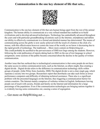 Communication is the one key element of life that sets...
Communication is the one key element of life that sets human beings apart from the rest of the animal
kingdom. The human ability to communicate at a very refined standard has enabled us to build
civilizations and to develop advanced technologies. Technology has undoubtedly advanced throughout
the years and with particular groundbreaking inventions such as the Internet, smartphones and tablets
our ability to effectively communicate in a formal and detailed manner has deteriorated. The means of
communicating across the globe is now easily achieved with the touch of a button or the click of a
mouse, with this effectiveness however comes the issue of the world, as we know it decreasing due to
the rapid growth of technology. The traditional ... Show more content on Helpwriting.net ...
This could probably be ascribed to the pervasiveness of SMS text lingo among the students. However,
following the wide publication of reports dating back to 2002 on the use of text language in school
assignment, some sections of the public became concerned about the decline in the quality of written
communication.
Another issue that has surfaced due to technological communication is that some people do not have
the same access to online communication tools, such as the Internet, as others might, thus creating a
digital divide . Digital divide refers to the difference in communication technology skills within
groups of people. (John Wiley Sons Australia, 2008) The digital divide is not a clear single gap, which
separates a society into two groups. Researchers report that drawbacks can take such forms as lower
performance computers and difficulty of obtaining technical assistance. There also is a significant
problem with the presented languages on the Internet, thus triggering a communication barrier for
certain countries. The Internet mainly comprises of websites written in English, furthermore leaving
people out of touch with society, friends and family on the Internet and information for a large
percentage of the population. Even if the communication technologies are bringing nations together it
is evidently leaving some communities out, causing a sense of segregation.
... Get more on HelpWriting.net ...
 
