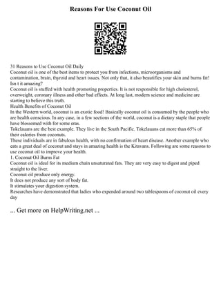 Reasons For Use Coconut Oil
31 Reasons to Use Coconut Oil Daily
Coconut oil is one of the best items to protect you from infections, microorganisms and
contamination, brain, thyroid and heart issues. Not only that, it also beautifies your skin and burns fat!
Isn t it amazing?
Coconut oil is stuffed with health promoting properties. It is not responsible for high cholesterol,
overweight, coronary illness and other bad effects. At long last, modern science and medicine are
starting to believe this truth.
Health Benefits of Coconut Oil
In the Western world, coconut is an exotic food! Basically coconut oil is consumed by the people who
are health conscious. In any case, in a few sections of the world, coconut is a dietary staple that people
have blossomed with for some eras.
Tokelauans are the best example. They live in the South Pacific. Tokelauans eat more than 65% of
their calories from coconuts.
These individuals are in fabulous health, with no confirmation of heart disease. Another example who
eats a great deal of coconut and stays in amazing health is the Kitavans. Following are some reasons to
use coconut oil to improve your health.
1. Coconut Oil Burns Fat
Coconut oil is ideal for its medium chain unsaturated fats. They are very easy to digest and piped
straight to the liver.
Coconut oil produce only energy.
It does not produce any sort of body fat.
It stimulates your digestion system.
Researches have demonstrated that ladies who expended around two tablespoons of coconut oil every
day
... Get more on HelpWriting.net ...
 