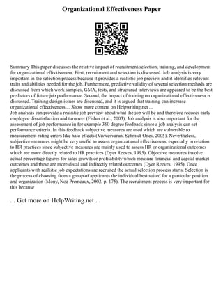 Organizational Effectiveness Paper
Summary This paper discusses the relative impact of recruitment/selection, training, and development
for organizational effectiveness. First, recruitment and selection is discussed. Job analysis is very
important in the selection process because it provides a realistic job preview and it identifies relevant
traits and abilities needed for the job. Furthermore, predictive validity of several selection methods are
discussed from which work samples, GMA, tests, and structured interviews are appeared to be the best
predictors of future job performance. Second, the impact of training on organizational effectiveness is
discussed. Training design issues are discussed, and it is argued that training can increase
organizational effectiveness ... Show more content on Helpwriting.net ...
Job analysis can provide a realistic job preview about what the job will be and therefore reduces early
employee dissatisfaction and turnover (Fisher et al., 2003). Job analysis is also important for the
assessment of job performance in for example 360 degree feedback since a job analysis can set
performance criteria. In this feedback subjective measures are used which are vulnerable to
measurement rating errors like halo effects (Viswesvaran, Schmidt Ones, 2005). Nevertheless,
subjective measures might be very useful to assess organizational effectiveness, especially in relation
to HR practices since subjective measures are mainly used to assess HR or organizational outcomes
which are more directly related to HR practices (Dyer Reeves, 1995). Objective measures involve
actual percentage figures for sales growth or profitability which measure financial and capital market
outcomes and these are more distal and indirectly related outcomes (Dyer Reeves, 1995). Once
applicants with realistic job expectations are recruited the actual selection process starts. Selection is
the process of choosing from a group of applicants the individual best suited for a particular position
and organization (Mony, Noe Premeaux, 2002, p. 175). The recruitment process is very important for
this because
... Get more on HelpWriting.net ...
 