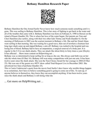Bethany Hamilton Research Paper
Bethany Hamilton the One Armed Surfer Never know how much someone needs something until it s
gone. This was surfing to Bethany Hamilton. This is her story of fighting to get back in the water and
all of the troubles that came with it. Bethany Hamilton was born on February 8, 1990 in Hawaii on the
island of Kauai (Sandler 28). This is where her love of the water began. Her parents are Tom and
Cheri Hamilton also surfers, along with their two other kids Timmy and Noah (Sandler 6). On the
morning of Halloween in 2003 was the scariest moment in Bethany s life. She and her friend Alana
went surfing in that morning. She was waiting for a good wave, then out of nowhere a fourteen foot
long tiger shark came up and ripped Bethany s arm off. Bethany was rushed to the hospital and was
losing lots of blood. Bethany had to have an amputation, a surgical removal of a body part. It is
regular to the U.S to see shark attacks. They see attack like about thirty to forty times a year (Doyle).
It has affected ... Show more content on Helpwriting.net ...
Bethany was so determined to keep surfing for as long as she can. She always said faith was on her
side the whole time (O Shei 16). Bethany still won many competitions with just one arm. It has been
twelve years since the shark attack. She won the Teen Choice Award for her courage in 2004 (O Shei
25). She was one of the guests on a MTV show called Total Request Live in December 2003. She
advertized two lines of perfume (Sandler 25).
This is Carrie Underwood s quote from the movie Soul Surfer I don t know why terrible things happen
to us sometimes, but I have to believe something good is going to come out of this. To sum up, if
anyone believes in themselves, they know they can accomplish anything. It has been twelve years
since the shark attack and Bethany is still doing what she
... Get more on HelpWriting.net ...
 