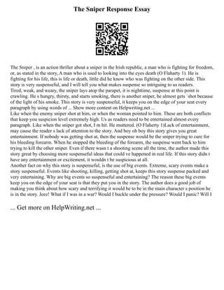 The Sniper Response Essay
The Sniper , is an action thriller about a sniper in the Irish republic, a man who is fighting for freedom,
or, as stated in the story, A man who is used to looking into the eyes death (O Flaharty 1). He is
fighting for his life, this is life or death, little did he know who was fighting on the other side. This
story is very suspenseful, and I will tell you what makes suspense so intriguing to us readers.
Tired, weak, and weary, the sniper lays atop the parapet, it is nighttime, suspense at this point is
crawling. He s hungry, thirsty, and starts smoking, there is another sniper, he almost gets `shot because
of the light of his smoke. This story is very suspenseful, it keeps you on the edge of your seat every
paragraph by using words of ... Show more content on Helpwriting.net ...
Like when the enemy sniper shot at him, or when the woman pointed to him. These are both conflicts
that keep you suspicion level extremely high. Us as readers need to be entertained almost every
paragraph. Like when the sniper got shot, I m hit. He muttered. (O Flaherty 1)Lack of entertainment,
may cause the reader s lack of attention to the story. And boy oh boy this story gives you great
entertainment. If nobody was getting shot at, then the suspense would be the sniper trying to cure for
his bleeding forearm. When he stopped the bleeding of the forearm, the suspense went back to him
trying to kill the other sniper. Even if there wasn t a shooting scene all the time, the author made this
story great by choosing more suspenseful ideas that could ve happened in real life. If this story didn t
have any entertainment or excitement, it wouldn t be suspicious at all.
Another fact on why this story is suspenseful, is the use of big events. Extreme, scary events make a
story suspenseful. Events like shooting, killing, getting shot at, keeps this story suspense packed and
very entertaining. Why are big events so suspenseful and entertaining? The reason these big events
keep you on the edge of your seat is that they put you in the story. The author does a good job of
making you think about how scary and terrifying it would be to be in the main character s position he
is in the story. Jeez! What if I was in a war? Would I buckle under the pressure? Would I panic? Will I
... Get more on HelpWriting.net ...
 