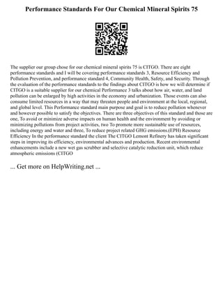 Performance Standards For Our Chemical Mineral Spirits 75
The supplier our group chose for our chemical mineral spirits 75 is CITGO. There are eight
performance standards and I will be covering performance standards 3, Resource Efficiency and
Pollution Prevention, and performance standard 4, Community Health, Safety, and Security. Through
the evaluation of the performance standards to the findings about CITGO is how we will determine if
CITGO is a suitable supplier for our chemical Performance 3 talks about how air, water, and land
pollution can be enlarged by high activities in the economy and urbanization. Those events can also
consume limited resources in a way that may threaten people and environment at the local, regional,
and global level. This Performance standard main purpose and goal is to reduce pollution whenever
and however possible to satisfy the objectives. There are three objectives of this standard and those are
one, To avoid or minimize adverse impacts on human health and the environment by avoiding or
minimizing pollutions from project activities, two To promote more sustainable use of resources,
including energy and water and three, To reduce project related GHG emissions.(EPH) Resource
Efficiency In the performance standard the client The CITGO Lemont Refinery has taken significant
steps in improving its efficiency, environmental advances and production. Recent environmental
enhancements include a new wet gas scrubber and selective catalytic reduction unit, which reduce
atmospheric emissions (CITGO
... Get more on HelpWriting.net ...
 