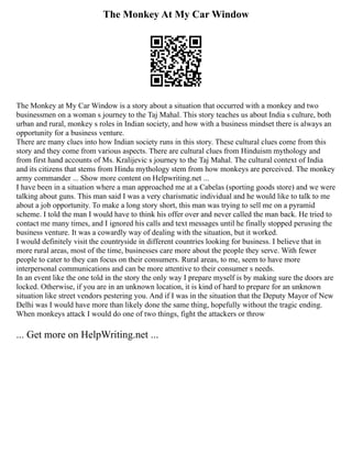 The Monkey At My Car Window
The Monkey at My Car Window is a story about a situation that occurred with a monkey and two
businessmen on a woman s journey to the Taj Mahal. This story teaches us about India s culture, both
urban and rural, monkey s roles in Indian society, and how with a business mindset there is always an
opportunity for a business venture.
There are many clues into how Indian society runs in this story. These cultural clues come from this
story and they come from various aspects. There are cultural clues from Hinduism mythology and
from first hand accounts of Ms. Kralijevic s journey to the Taj Mahal. The cultural context of India
and its citizens that stems from Hindu mythology stem from how monkeys are perceived. The monkey
army commander ... Show more content on Helpwriting.net ...
I have been in a situation where a man approached me at a Cabelas (sporting goods store) and we were
talking about guns. This man said I was a very charismatic individual and he would like to talk to me
about a job opportunity. To make a long story short, this man was trying to sell me on a pyramid
scheme. I told the man I would have to think his offer over and never called the man back. He tried to
contact me many times, and I ignored his calls and text messages until he finally stopped perusing the
business venture. It was a cowardly way of dealing with the situation, but it worked.
I would definitely visit the countryside in different countries looking for business. I believe that in
more rural areas, most of the time, businesses care more about the people they serve. With fewer
people to cater to they can focus on their consumers. Rural areas, to me, seem to have more
interpersonal communications and can be more attentive to their consumer s needs.
In an event like the one told in the story the only way I prepare myself is by making sure the doors are
locked. Otherwise, if you are in an unknown location, it is kind of hard to prepare for an unknown
situation like street vendors pestering you. And if I was in the situation that the Deputy Mayor of New
Delhi was I would have more than likely done the same thing, hopefully without the tragic ending.
When monkeys attack I would do one of two things, fight the attackers or throw
... Get more on HelpWriting.net ...
 