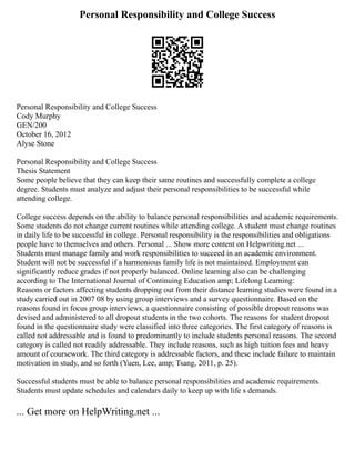 Personal Responsibility and College Success
Personal Responsibility and College Success
Cody Murphy
GEN/200
October 16, 2012
Alyse Stone
Personal Responsibility and College Success
Thesis Statement
Some people believe that they can keep their same routines and successfully complete a college
degree. Students must analyze and adjust their personal responsibilities to be successful while
attending college.
College success depends on the ability to balance personal responsibilities and academic requirements.
Some students do not change current routines while attending college. A student must change routines
in daily life to be successful in college. Personal responsibility is the responsibilities and obligations
people have to themselves and others. Personal ... Show more content on Helpwriting.net ...
Students must manage family and work responsibilities to succeed in an academic environment.
Student will not be successful if a harmonious family life is not maintained. Employment can
significantly reduce grades if not properly balanced. Online learning also can be challenging
according to The International Journal of Continuing Education amp; Lifelong Learning:
Reasons or factors affecting students dropping out from their distance learning studies were found in a
study carried out in 2007 08 by using group interviews and a survey questionnaire. Based on the
reasons found in focus group interviews, a questionnaire consisting of possible dropout reasons was
devised and administered to all dropout students in the two cohorts. The reasons for student dropout
found in the questionnaire study were classified into three categories. The first category of reasons is
called not addressable and is found to predominantly to include students personal reasons. The second
category is called not readily addressable. They include reasons, such as high tuition fees and heavy
amount of coursework. The third category is addressable factors, and these include failure to maintain
motivation in study, and so forth (Yuen, Lee, amp; Tsang, 2011, p. 25).
Successful students must be able to balance personal responsibilities and academic requirements.
Students must update schedules and calendars daily to keep up with life s demands.
... Get more on HelpWriting.net ...
 