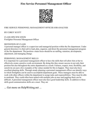 Fire Service Personnel Management Officer
FIRE SERVICE PERSONNEL MANAGEMENT OFFICER JOB ANALYSIS
BY COREY SCOTT
CLASS SPECIFICATION
Firefighter Personnel Management Officer
DEFINITION OF CLASS
A personal manager officer is a supervisor and managerial position within the fire department. Under
general direction it is their job to lead, plan, organize, and direct the personnel management program
of the fire department. The position s main focus should be on staffing, retention, development,
adjustment, and managing change.
PERSONNEL MANAGEMENT SKILLS
It is important for a personnel management officer to have the skills that will allow him or her to
effectively create a positive work environment. By doing this they ensure success in not only their
position but also throughout the entire department as a result. Fairness, respect, trust, flexibility, and
sensitivity are just a few examples of the values needed for this to happen. They must also have
excellent planning skills. Through steady planning a personnel management officer can identify ways
in which firefighters can be used to accomplish department goals. These managers must be able to
work with other officers within the department to assign tasks and responsibilities. They must be able
to multitask. They could often been tasked with multiple jobs at once and juggling them can be
difficult. A personnel management officer must also have good leadership skills. In addition to these
skills good communication skills are a must. They are
... Get more on HelpWriting.net ...
 