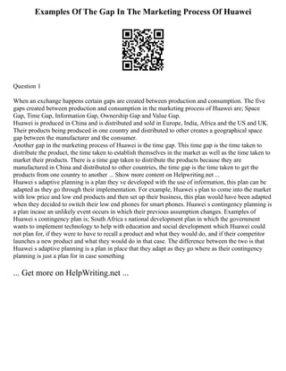 Examples Of The Gap In The Marketing Process Of Huawei
Question 1
When an exchange happens certain gaps are created between production and consumption. The five
gaps created between production and consumption in the marketing process of Huawei are; Space
Gap, Time Gap, Information Gap, Ownership Gap and Value Gap.
Huawei is produced in China and is distributed and sold in Europe, India, Africa and the US and UK.
Their products being produced in one country and distributed to other creates a geographical space
gap between the manufacturer and the consumer.
Another gap in the marketing process of Huawei is the time gap. This time gap is the time taken to
distribute the product, the time taken to establish themselves in the market as well as the time taken to
market their products. There is a time gap taken to distribute the products because they are
manufactured in China and distributed to other countries, the time gap is the time taken to get the
products from one country to another ... Show more content on Helpwriting.net ...
Huawei s adaptive planning is a plan they ve developed with the use of information, this plan can be
adapted as they go through their implementation. For example, Huawei s plan to come into the market
with low price and low end products and then set up their business, this plan would have been adapted
when they decided to switch their low end phones for smart phones. Huawei s contingency planning is
a plan incase an unlikely event occurs in which their previous assumption changes. Examples of
Huawei s contingency plan is; South Africa s national development plan in which the government
wants to implement technology to help with education and social development which Huawei could
not plan for, if they were to have to recall a product and what they would do, and if their competitor
launches a new product and what they would do in that case. The difference between the two is that
Huawei s adaptive planning is a plan in place that they adapt as they go where as their contingency
planning is just a plan for in case something
... Get more on HelpWriting.net ...
 