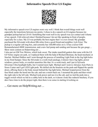 Informative Speech Over LS Engine
My informative speech over LS engines went very well. I think that overall things went well
especially the transitions between my points. I chose to do a speech on LS engines because my
grandpas pickup had an LS 6.0. Something that went well in my speech was eye contact and volume
of my speech. I felt relieved when I finished because I do not like speaking in front of people,
especially for a class. My LS was probably the best engine that I ve ever owned. My grandpa
purchased the Silverado with about 80k miles from a good friend and neighbor, Lyle Ernst. The
pickup is a regular cab long box, and currently has 168,000 miles on it. It has a newer GM
Remanufactured 4l80E transmission, and a new fuel pump and sending unit because the gas gauge ...
Show more content on Helpwriting.net ...
I also put on GM Tow Mirrors, which look sweet. The intake manifold gaskets that came with the LS
6.0 Vortec engine are junk, so I replaced them with the help of Richard Brennan, the head mechanic at
Sinclair. Michael Dekker and I went through the process of installing Light Pods in the fog light holes
in my front bumper. Since the Silverado is a work truck package, it doesn t have fog lights, power
windows, power locks, or comfort amenities like that. It s a work truck, and I put in Sylvania
Silverstar Ultra headlight bulbs, but I wanted more light. Michael and I went to Advance Auto Parts in
Sioux Center and I got LED Light pods. We drilled out the brackets on the pods and flipped the upside
down, affixing them to the body mount behind the fog light holes. Michael looped power from the
fuse block under the hood into the cab, and ran a return back out. I mounted the pods and then wired
the right side to the left side. Michael took power and ran it to the cab, and we tied the pods into a
toggle switch which we hid in a cubby hole in the dash, so it doesn t look like redneck butchery. If you
don t have time to do the project right, then there is no sense in starting it/working on
... Get more on HelpWriting.net ...
 