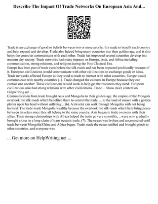 Describe The Impact Of Trade Networks On European Asia And...
Trade is an exchange of good or beliefs between two or more people. It s made to benefit each country
and help expand and develop. Trade also helped bring many countries into their golden age, and it also
helps the countries communicate with each other. Trade has improved several countries develop into
modern day society. Trade networks had many impacts on Europe, Asia, and Africa including
communication, strong relations, and religion during the Post Classical Era.
Europe has been part of trade even before the silk roads and has been impacted profoundly because of
it. European civilizations would communicate with other civilizations to exchange goods or ideas.
Trade networks affected Europe as they used to trade to interact with other countries, Europe would
communicate with nearby countries (1). Trade changed the cultures in Europe because they can
contact one another. These civilizations would work to help get the resources they need. European
civilizations also had strong relations with other civilizations. Trade ... Show more content on
Helpwriting.net ...
Communication from trade brought Asia and Mongolia to their golden age. the empire of the Mongols
overtook the silk roads which benefited them to control the trade, ... to the land of sunset with a golden
platter upon his head without suffering... (6). A traveler can walk through Mongolia with not being
harmed. The trade made Mongolia wealthy because the overtook the silk roads which help bring peace
between travelers since they all belong to the same country. Asia began to trade overseas with their
allies. Their strong relationships with Africa helped the trade go very smoothly, ...were now gradually
brought closer in a long chain of trans oceanic trade. (7). The ocean was broken and unconnected until
trade between Mongolia/China and Africa began. Trade made the ocean unified and brought goods to
other countries, and everyone was
... Get more on HelpWriting.net ...
 