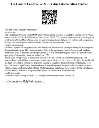 The Current Construction Site ( Cdsm Interpretation Centre...
CDSM Scheme Executive Summary:
Introduction:
The current construction site (CDSM interpretation centre scheme) is located in Combe Down village
on the east side of rock hall lane near Combe Road. The CDSM interpretation centre scheme is part of
£161 million Comb Down Stone Mine project which is estimated about £1.5 million and compromise
of eight residential houses, one residential flat and one interpretation centre.
History back ground:
Historical aspects are long associated with the city of Bath which is distinguished by its buildings and
Roman characteristics. The Southern area of Bath is the location of Combe Down, which has been
understood to be of archaeological significance. It is this attribute that gave rise to the extraction and
quarrying of high quality stone as far back as 1720.
Ralph Allen Yard (located in the eastern section of Combe Down) is an area that malting s and
industrial activity had been prominent to certain extent. However, over several decades, the yard itself
has been subjected to continuous alteration leading to structural deterioration and redundancy to its
use. The historic significance associated to structural elements of the yard include its exterior walls,
which comprised of stone (Bath Stone). Modern practice had altered these walls with the introduction
of steel frames, which has the potential to reduce the character of the streetscape.
Health and safety:
For the health and safety of the CDSM interpretation centre scheme, number of
... Get more on HelpWriting.net ...
 