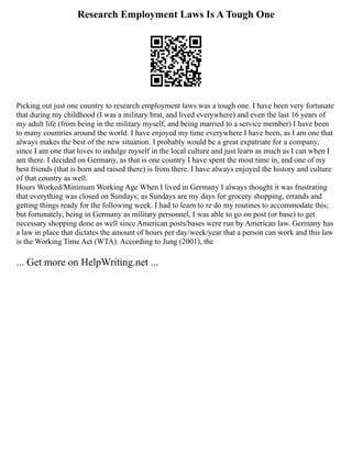 Research Employment Laws Is A Tough One
Picking out just one country to research employment laws was a tough one. I have been very fortunate
that during my childhood (I was a military brat, and lived everywhere) and even the last 16 years of
my adult life (from being in the military myself, and being married to a service member) I have been
to many countries around the world. I have enjoyed my time everywhere I have been, as I am one that
always makes the best of the new situation. I probably would be a great expatriate for a company,
since I am one that loves to indulge myself in the local culture and just learn as much as I can when I
am there. I decided on Germany, as that is one country I have spent the most time in, and one of my
best friends (that is born and raised there) is from there. I have always enjoyed the history and culture
of that country as well.
Hours Worked/Minimum Working Age When I lived in Germany I always thought it was frustrating
that everything was closed on Sundays; as Sundays are my days for grocery shopping, errands and
getting things ready for the following week. I had to learn to re do my routines to accommodate this;
but fortunately, being in Germany as military personnel, I was able to go on post (or base) to get
necessary shopping done as well since American posts/bases were run by American law. Germany has
a law in place that dictates the amount of hours per day/week/year that a person can work and this law
is the Working Time Act (WTA). According to Jung (2001), the
... Get more on HelpWriting.net ...
 