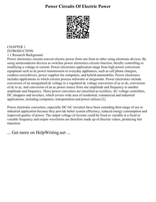 Power Circuits Of Electric Power
CHAPTER 1
INTRODUCTION
1.1 Research Background
Power electronics circuits convert electric power from one form to other using electronic devices. By
using semiconductor devices as switches power electronics circuits function, thereby controlling or
modifying a voltage or current. Power electronics application range from high power conversion
equipment such as dc power transmission to everyday appliances, such as cell phone chargers,
cordless screwdrivers, power supplies for computers, and hybrid automobiles. Power electronics
includes applications in which circuits process miliwatts or megawatts. Power electronics include
conversion of an unregulated dc voltage to a regulated dc voltage conversion of ac to dc, conversion
of dc to ac, and conversion of an ac power source from one amplitude and frequency to another
amplitude and frequency. These power converters are classified as rectifiers, AC voltage controllers,
DC choppers and inverters, which covers wide area of residential, commercial and industrial
applications, including computers, transportation and power utilizes [1].
Power electronic converters, especially DC/AC inverters have been extending their range of use in
industrial application because they provide better system efficiency, reduced energy consumption and
improved quality of power. The output voltage of inverter could be fixed or variable at a fixed or
variable frequency and output waveforms are therefore made up of discrete values, producing fast
transition
... Get more on HelpWriting.net ...
 