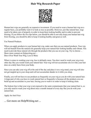 Hair Wig Research Paper
Human hair wigs are generally an expensive investment. If you need to wear a human hair wig on a
regular basis, you probably want it to look as nice as possible. However, just like natural hair, wigs
need to be taken care of properly in order to keep them looking healthy and in order to prevent
frizzing. If you follow the five tips below, you should be able to not only keep your human hair wig
from frizzing, you should be able to keep it looking healthy and great as well.
Use Natural Products
When you apply products to your human hair wig, make sure that you use natural products. Your wig
will not benefit from the natural oils generally keep your natural hair looking healthy and vibrant. You
need to provide these natural oils through the products that you use on your wig. Try to choose ...
Show more content on Helpwriting.net ...
Don t Over Wash Your Wig; Less Is More
When it comes to washing your wig, less is defiantly more. You don t need to wash your wig every
other day like you would wash your natural hair. Your wig will not accumulate oils in it like your hair
does on a daily basis from your body.
Since you can take your wig off at the end of the day and place it on a wig stand, your wig will also
not get tangled up in your sleep and will not accumulate dander in it while you sleep.
Finally, you will not have to use products as frequently on your wig as you do with your natural hair.
A large part of why you have to wash natural hair so frequently is because all the products you use
build up and accumulate in your hair, forcing you to wash it in order to keep it looking clean.
The bottom line is that your wig is not exposed to the same contaminants that your natural hair is, so
you only need to wash your wig about once a month instead of every day like you do with your
natural hair.
Apply An Anti Frizz
... Get more on HelpWriting.net ...
 