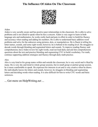 The Influence Of Aiden On The Classroom
Aiden
Aiden is very socially aware and has positive peer relationships in the classroom. He is able to solve
problems and is not afraid to speak when he has a concern. Aiden is very eager to learn in both
language arts and mathematics, he works really hard and puts in effort in order to build his fluency
and accuracy when reading and adding his numbers. He is able to understand basic addition word
problems and solve for the unknown using pictures, dots, or manipulatives. He is fluent in telling his
letter names, sounds, and some sight words; however, he is behind in his reading level. He struggles to
decode words through blending and segmented letters and sounds. To improve reading fluency and
comprehension, have Aiden review his sight words, read out loud daily and ask him comprehension
questions about the text and practice blending and segmenting CVC to build vocabulary. For math,
continue supporting addition strategies and fluency through daily math practice.
Alex
Alex is very kind to his group mates within and outside the classroom, he is very social and is liked by
many. He is very shy and timid in whole group sessions, but in small group or partner group session,
he is more comfortable to speak. He expresses his interests in art and is very creative when he draws.
He individually knows his letters and sounds, however, he struggles in blending and segmenting
letters and decoding words when reading. It is also difficult for him to write CVC words and basic
sentences.
... Get more on HelpWriting.net ...
 
