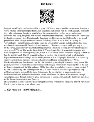 Hiv Essay
Imagine a world where an innocent child is given HIV due to mother to child transmission. Imagine a
world where a father cannot play football on an autumn s afternoon with his son because he constantly
feels a lack of energy. Imagine a world where for months straight one has a reoccurring yeast
infection. And lastly, imagine a world where one cannot remember one s very own mother s name due
to short term memory loss. Unfortunately, there is no need to imagine for all of the above are actual
possibilities when living with Human Immunodeficiency Virus. What is HIV? According to
www.aids.gov Human Immunodeficiency Virus is a lot like other viruses, including those that cause
the flu or the common cold. But there is an important ... Show more content on Helpwriting.net ...
In the survey, questions were asked about the participant s financial income, practice of safe sex and
were given HIV tests. The results showed that HIV was detected in 2.4 percent of the people who
were living below the federal poverty line, which in 2007 was an annual income of roughly $10,000 or
less for an individual. The 2.4 percent translates to roughly 1 in 42 people which is substantially
higher than the national average, which is 0.45 percent, or 1 in 222 people. Therefore, it is safe to say
socioeconomic status increases one s risk of contracting Human Immunodeficiency Virus.
Unlike other diseases there is not a cure for HIV therefore possessing HIV prompts many issues. The
primary issue that is parallel to socioeconomic disadvantaged communities regarding HIV is the lack
of finances to get tested for HIV and other STDs. According to costhelper.com on average a test of 7
to 10 STDs including HIV can range from $300 to $400. Prices as such make getting tested very
difficult and nearly impossible for those living under the poverty line. In a community where
healthcare insurance and medical treatment cannot be afforded the spread of such disease through
sexual partners or through mother to child transmission is increased dramatically due to late detection
of the disease because of lack of finances.
HIV prevention in socioeconomic disadvantaged discourse communities struck my interest. Personally
I believe that healthcare is not a luxury or a
... Get more on HelpWriting.net ...
 