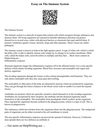Essay on The Immune System
The Immune System
The immune system is a network of organs that contain cells which recognize foreign substances and
destroys them. All living organisms are exposed to harmful substances and most can protect
themselves in several ways, either with physical barriers or chemicals that repel and kill them. It
protects vertebrates against viruses, bacteria, fungi and other parasites. These viruses are called
pathogens.
The immune system is known to help in the fight against cancer. A type of white cell, which is called
the killer cells, is able to identify tumour cells simply by its change in its surface membrane. Other
cells, called the helper cells, assist the killers to multiply and they then ... Show more content on
Helpwriting.net ...
Inflammatory response
Diseased organisms trigger the inflammatory response off in the affected tissues. It is a non specific
defence which attacks invading organisms. Blood flow increases and neutrophil cells ingest and
destroy organisms.
The invading organisms damage the tissues so they release prostaglandins and histamine. They not
only attract neutrophil cells they also cause pain and swelling.
The neutrophils in other parts of the body are attracted by poisons which are produced by organisms.
They can get through the tiniest of places in the blood vessel walls to enable it to reach the injured
tissues.
Antibodies are proteins which are specially created to attach themselves to the invading organisms.
Antibodies are recognized by their receptors, the antibody and the diseased organisms attach
themselves to the neutrophils. The neutrophils form pseudopods which swallow up the organisms.
Once ingested the organisms become isolated in the phagolysosome, which is a type of cell. This is
known as phagocytosis.
The substances which have broken down the organisms drain into the phagolysosome. The undigested
parts of organisms can be either excreted at the cell membrane or stored.
The non specific inflammatory response can prevent the spread of infection. However, if infection
does spreads there are two defences an antibody or
... Get more on HelpWriting.net ...
 