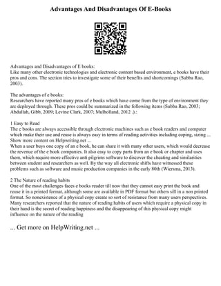 Advantages And Disadvantages Of E-Books
Advantages and Disadvantages of E books:
Like many other electronic technologies and electronic content based environment, e books have their
pros and cons. The section tries to investigate some of their benefits and shortcomings (Subba Rao,
2003).
The advantages of e books:
Researchers have reported many pros of e books which have come from the type of environment they
are deployed through. These pros could be summarized in the following items (Subba Rao, 2003;
Abdullah, Gibb, 2009; Levine Clark, 2007; Mulholland, 2012 .).:
1 Easy to Read
The e books are always accessible through electronic machines such as e book readers and computer
which make their use and reuse is always easy in terms of reading activities including coping, sizing ...
Show more content on Helpwriting.net ...
When a user buys one copy of an e book, he can share it with many other users, which would decrease
the revenue of the e book companies. It also easy to copy parts from an e book or chapter and uses
them, which require more effective anti pilgrims software to discover the cheating and similarities
between student and researchers as well. By the way all electronic shifts have witnessed these
problems such as software and music production companies in the early 80th (Wiersma, 2013).
2 The Nature of reading habits
One of the most challenges faces e books reader till now that they cannot easy print the book and
reuse it in a printed format, although some are available in PDF format but others sill in a non printed
format. So nonexistence of a physical copy create so sort of resistance from many users perspectives.
Many researchers reported that the nature of reading habits of users which require a physical copy in
their hand is the secret of reading happiness and the disappearing of this physical copy might
influence on the nature of the reading
... Get more on HelpWriting.net ...
 