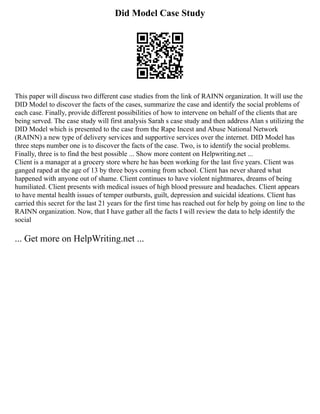 Did Model Case Study
This paper will discuss two different case studies from the link of RAINN organization. It will use the
DID Model to discover the facts of the cases, summarize the case and identify the social problems of
each case. Finally, provide different possibilities of how to intervene on behalf of the clients that are
being served. The case study will first analysis Sarah s case study and then address Alan s utilizing the
DID Model which is presented to the case from the Rape Incest and Abuse National Network
(RAINN) a new type of delivery services and supportive services over the internet. DID Model has
three steps number one is to discover the facts of the case. Two, is to identify the social problems.
Finally, three is to find the best possible ... Show more content on Helpwriting.net ...
Client is a manager at a grocery store where he has been working for the last five years. Client was
ganged raped at the age of 13 by three boys coming from school. Client has never shared what
happened with anyone out of shame. Client continues to have violent nightmares, dreams of being
humiliated. Client presents with medical issues of high blood pressure and headaches. Client appears
to have mental health issues of temper outbursts, guilt, depression and suicidal ideations. Client has
carried this secret for the last 21 years for the first time has reached out for help by going on line to the
RAINN organization. Now, that I have gather all the facts I will review the data to help identify the
social
... Get more on HelpWriting.net ...
 