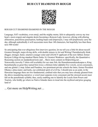 RUH CUT DIAMOND IN ROUGH
ROUGH CUT DIAMOND DIAMOND IN THE ROUGH
Language, SAT vocabulary, even emoji, and the mighty meme, fails to adequately convey my true
heart s most exigent and singular desire becoming a Kenyon Lady; however, allying with alluring
alliteration, punctilious punctuation, hashtag hopes and ampers@ts, I may still propitiously carry the
day, although undoubtedly it will necessitate more than 140 characters, but hopefully less than these
next 500 words!
So anticipating that ever ubiquitous first interview question, let me tell you a little bit about myself.
Greatest Strength: major diving skills, with double minors in Art and Writing! Parenthetically think
(bigger, stronger, faster, smarter) younger sister and LEGACY applicant of the now fabled, former
Kenyon College diving standout Maria Zarka 16. Greatest Weakness: specifically, the Quantitative
Reasoning section on standardized tests and ... Show more content on Helpwriting.net ...
Noteworthy (novelty T shirts still available) for our state fish, the Humuhumunukunukuapua a; King
Kamehameha so great they named him twice; a thirteen letter alphabet five vowels, seven consonants,
and one glottal ( ) stop; Iolani and Punahou, two prominent private schools the latter, former President
Obama s alma mater; and lastly, our celebrated spirit of a LO ha. I should note as an aside, in the
Hawaiian language there are two fundamental, cardinal rules that you may have already gleaned from
the above meandering narrative: a vowel must separate every consonant and the stressed accent must
fall on the penultimate syllable; thus, easily enabling one to identify the Locals from Posers and
Tourists, who boldly go where no Native Islander dares to tread into the mythical and price gouging
land of
... Get more on HelpWriting.net ...
 