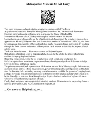 Metropolitan Museum Of Art Essay
This paper compares and contrasts two sculptures, a statue entitled The Royal
Acquaintances Memi and Sabu (The Metropolitan Museum of Art, 2016b) which depicts two
Egyptian important people embracing arm in arm, and the Statue of Gudea (The
Metropolitan Museum of Art, 2016a) which depicts a seated ruler of the ancient
Mesopotamia era, while considering the effect the intended purpose of the sculptures have on their
appearances. Ricard (2009) described how Artists are a product of their culture (Slide.39), and these
two statues are fine examples of how cultural style can be represented in an expression. By working
through the form, content and context of both pieces, I will attempt to describe the purpose of each
artist s work.
The Royal Acquaintances ... Show more content on Helpwriting.net ...
Both choices of medium seem to be purposefully chosen by the artists; the choice of color and
medium perhaps going hand in hand.
Regarding composition, while the SG sculpture is a solid, seated, one level piece, the
RAMS sculpture is an unbalanced, asymmetrical one, showing the significant difference in height
between the male and female figures.
The primary content of both represent real life features, such as RAMS loving couple, their embrace,
and their smiles, and SG s focal hat, prominent, powerful looking ruler, seated position and his bare
feet. Furthermore, SG s secondary meaning behind the content could be the gesture of clasping hands,
perhaps showing a conventional significance in the artist s Neo Sumerian culture when a ruler goes
before his subjects, whereas RAMS couple might depict a husband and wife of high social status,
which was typical for many Egyptian artifacts.
Finally, both sculptures have script etched into their medium; SG s on the robe, expressing Gudea s
restored great temples, and RAMS names in Hieroglyph, on
... Get more on HelpWriting.net ...
 