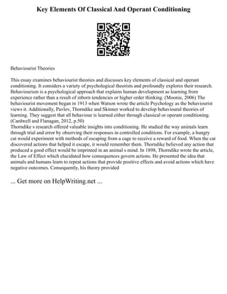 Key Elements Of Classical And Operant Conditioning
Behaviourist Theories
This essay examines behaviourist theories and discusses key elements of classical and operant
conditioning. It considers a variety of psychological theorists and profoundly explores their research.
Behaviourism is a psychological approach that explains human development as learning from
experience rather than a result of inborn tendencies or higher order thinking. (Moonie, 2006) The
behaviourist movement began in 1913 when Watson wrote the article Psychology as the behaviourist
views it. Additionally, Pavlov, Thorndike and Skinner worked to develop behavioural theories of
learning. They suggest that all behaviour is learned either through classical or operant conditioning.
(Cardwell and Flanagan, 2012, p.50)
Thorndike s research offered valuable insights into conditioning. He studied the way animals learn
through trial and error by observing their responses in controlled conditions. For example, a hungry
cat would experiment with methods of escaping from a cage to receive a reward of food. When the cat
discovered actions that helped it escape, it would remember them. Thorndike believed any action that
produced a good effect would be imprinted in an animal s mind. In 1898, Thorndike wrote the article,
the Law of Effect which elucidated how consequences govern actions. He presented the idea that
animals and humans learn to repeat actions that provide positive effects and avoid actions which have
negative outcomes. Consequently, his theory provided
... Get more on HelpWriting.net ...
 