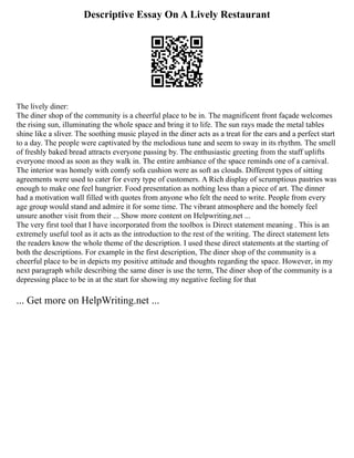 Descriptive Essay On A Lively Restaurant
The lively diner:
The diner shop of the community is a cheerful place to be in. The magnificent front façade welcomes
the rising sun, illuminating the whole space and bring it to life. The sun rays made the metal tables
shine like a sliver. The soothing music played in the diner acts as a treat for the ears and a perfect start
to a day. The people were captivated by the melodious tune and seem to sway in its rhythm. The smell
of freshly baked bread attracts everyone passing by. The enthusiastic greeting from the staff uplifts
everyone mood as soon as they walk in. The entire ambiance of the space reminds one of a carnival.
The interior was homely with comfy sofa cushion were as soft as clouds. Different types of sitting
agreements were used to cater for every type of customers. A Rich display of scrumptious pastries was
enough to make one feel hungrier. Food presentation as nothing less than a piece of art. The dinner
had a motivation wall filled with quotes from anyone who felt the need to write. People from every
age group would stand and admire it for some time. The vibrant atmosphere and the homely feel
unsure another visit from their ... Show more content on Helpwriting.net ...
The very first tool that I have incorporated from the toolbox is Direct statement meaning . This is an
extremely useful tool as it acts as the introduction to the rest of the writing. The direct statement lets
the readers know the whole theme of the description. I used these direct statements at the starting of
both the descriptions. For example in the first description, The diner shop of the community is a
cheerful place to be in depicts my positive attitude and thoughts regarding the space. However, in my
next paragraph while describing the same diner is use the term, The diner shop of the community is a
depressing place to be in at the start for showing my negative feeling for that
... Get more on HelpWriting.net ...
 