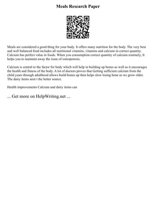 Meals Research Paper
Meals are considered a good thing for your body. It offers many nutrition for the body. The very best
and well balanced food includes all nutritional vitamins, vitamins and calcium in correct quantity.
Calcium has perfect value in foods. When you consumption correct quantity of calcium routinely, It
helps you to maintain away the issue of osteoporosis.
Calcium is central to the factor for body which will help in building up bones as well as it encourages
the health and fitness of the body. A lot of doctors proves that Getting sufficient calcium from the
child years through adulthood allows build bones up then helps slow losing bone as we grow older.
The dairy items aren t the better source.
Health improvements Calcium and dairy items can
... Get more on HelpWriting.net ...
 