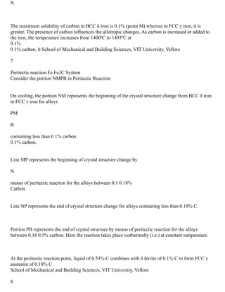 N
The maximum solubility of carbon in BCC δ iron is 0.1% (point M) whereas in FCC γ iron, it is
greater. The presence of carbon influences the allotropic changes. As carbon is increased or added to
the iron, the temperature increases from 1400ºC to 1493ºC at
0.1%
0 1% carbon. b School of Mechanical and Building Sciences, VIT University, Vellore
7
Peritectic reaction Fe Fe3C System
Consider the portion NMPB in Peritectic Reaction
On cooling, the portion NM represents the beginning of the crystal structure change from BCC δ iron
to FCC γ iron for alloys
PM
B
containing less than 0 1% carbon
0.1% carbon.
Line MP represents the beginning of crystal structure change by
N
means of peritectic reaction for the alloys between 0.1 0.18%
Carbon.
Line NP represents the end of crystal structure change for alloys containing less than 0.18% C.
Portion PB represents the end of crystal structure by means of peritectic reaction for the alloys
between 0.18 0.5% carbon. Here the reaction takes place isothermally (i.e.) at constant temperature.
At the peritectic reaction point, liquid of 0.53% C combines with δ ferrite of 0.1% C to form FCC γ
austenite of 0.18% C
School of Mechanical and Building Sciences, VIT University, Vellore
8
 