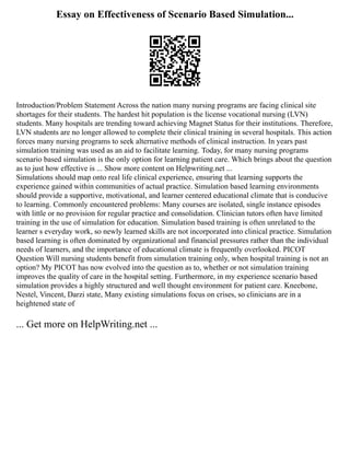 Essay on Effectiveness of Scenario Based Simulation...
Introduction/Problem Statement Across the nation many nursing programs are facing clinical site
shortages for their students. The hardest hit population is the license vocational nursing (LVN)
students. Many hospitals are trending toward achieving Magnet Status for their institutions. Therefore,
LVN students are no longer allowed to complete their clinical training in several hospitals. This action
forces many nursing programs to seek alternative methods of clinical instruction. In years past
simulation training was used as an aid to facilitate learning. Today, for many nursing programs
scenario based simulation is the only option for learning patient care. Which brings about the question
as to just how effective is ... Show more content on Helpwriting.net ...
Simulations should map onto real life clinical experience, ensuring that learning supports the
experience gained within communities of actual practice. Simulation based learning environments
should provide a supportive, motivational, and learner centered educational climate that is conducive
to learning. Commonly encountered problems: Many courses are isolated, single instance episodes
with little or no provision for regular practice and consolidation. Clinician tutors often have limited
training in the use of simulation for education. Simulation based training is often unrelated to the
learner s everyday work, so newly learned skills are not incorporated into clinical practice. Simulation
based learning is often dominated by organizational and financial pressures rather than the individual
needs of learners, and the importance of educational climate is frequently overlooked. PICOT
Question Will nursing students benefit from simulation training only, when hospital training is not an
option? My PICOT has now evolved into the question as to, whether or not simulation training
improves the quality of care in the hospital setting. Furthermore, in my experience scenario based
simulation provides a highly structured and well thought environment for patient care. Kneebone,
Nestel, Vincent, Darzi state, Many existing simulations focus on crises, so clinicians are in a
heightened state of
... Get more on HelpWriting.net ...
 