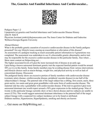 The, Genetics And Familial Inheritance And Cardiovascular...
Pedigree Paper 1.2
Lipoprotein (a) genetics and Familial Inheritance and Cardiovascular Disease History
John H. Sink II
Physician Assistant jsinkii@thejonescenter.com The Jones Center for Diabetes and Endocrine
Wellness/Georgia Regents University
AbstactAbstract
What is the probable genetic causation of excessive cardiovascular disease in the Family pedigree
presented? Are any lifestyle issues causing an exacerbation or alleviation of this disease?
An assessment of a pedigree tracking as much assessable patient information to 4 generations was
completed. The assessment was undertaken to see if a discernable genetic abnormality and/or trait
may be responsible for the excessive cardiovascular disease in this particular family. Also where ...
Show more content on Helpwriting.net ...
The higher associated levels of Lp(a) the more increased risk of disease at an early age.
Lp(a) being a known autosomal dominant genetic trait the expected familial pattern would be around
50% as it is in this family. Some family members may be avoiding disease from various interventions
and lifestyle choices such as niacin therapy, weight loss, and physical activity as well as lack of
concomitant disease. Discussion
The pedigreed family shows an excessive portion of family members with cardiovascular disease
(coronary artery disease, cerebrovascular disease, peripheral vascular disease) in one half of the
subjectssubject s lineage. The paternal side of the target subject has a sibling, first cousin, uncle, three
great uncles, two aunts and great great grandfather with some form of cardiovascular disease. The
maternal side has only a grandfather with cardiovascular disease. If the trait in question Lp(a) were
autosomal dominant one would expect around a 50% gene expression in the studied group. Nine of
twenty in this particular lineage currently show or have shown disease and two subjects are unable to
assess (UTA). This would suggest autosomal dominant inheritance in the paternal half of the target
subject lineage with a suspected two subject incidence yet to be found or attributed.
Diabetes mellitus, Hypertension, Hyperlipidemia, smoking and obesity are known
... Get more on HelpWriting.net ...
 