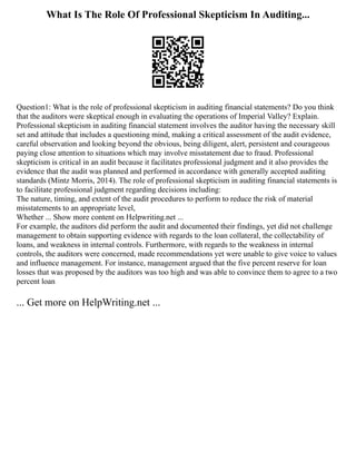 What Is The Role Of Professional Skepticism In Auditing...
Question1: What is the role of professional skepticism in auditing financial statements? Do you think
that the auditors were skeptical enough in evaluating the operations of Imperial Valley? Explain.
Professional skepticism in auditing financial statement involves the auditor having the necessary skill
set and attitude that includes a questioning mind, making a critical assessment of the audit evidence,
careful observation and looking beyond the obvious, being diligent, alert, persistent and courageous
paying close attention to situations which may involve misstatement due to fraud. Professional
skepticism is critical in an audit because it facilitates professional judgment and it also provides the
evidence that the audit was planned and performed in accordance with generally accepted auditing
standards (Mintz Morris, 2014). The role of professional skepticism in auditing financial statements is
to facilitate professional judgment regarding decisions including:
The nature, timing, and extent of the audit procedures to perform to reduce the risk of material
misstatements to an appropriate level,
Whether ... Show more content on Helpwriting.net ...
For example, the auditors did perform the audit and documented their findings, yet did not challenge
management to obtain supporting evidence with regards to the loan collateral, the collectability of
loans, and weakness in internal controls. Furthermore, with regards to the weakness in internal
controls, the auditors were concerned, made recommendations yet were unable to give voice to values
and influence management. For instance, management argued that the five percent reserve for loan
losses that was proposed by the auditors was too high and was able to convince them to agree to a two
percent loan
... Get more on HelpWriting.net ...
 
