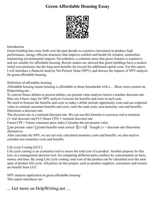 Green Affordable Housing Essay
Introduction
Green building has come forth over the past decade as a positive movement to produce high
performance, energy efficient structures that improve comfort and health for resident, meanwhile,
minimizing environmental impacts. Nevertheless, a common sense that green features is expensive
and not suitable for affordable housing. Recent studies are showed that green buildings have a modest
initial cost premium, but the long term benefits far exceed the additional capital costs. For this report,
I will introduce a financial analysis Net Present Value (NPV), and discuss the impacts of NPV analysis
for green affordable housing.
Definition of affordable housing
Affordable housing means housing is affordable to those households with a ... Show more content on
Helpwriting.net ...
To convert future dollars to present dollars, net present value analysis inserts a number discount rate .
Here are 4 basic steps for NPV analysis Forecast the benefits and costs in each year.
We need to forecast the benefits and costs in today s dollar include opportunity costs and use expected
value to estimate uncertain benefits and costs, omit the sunk costs, non monetary cost and benefits.
Determine a discount rate.
The discount rate is a nominal discount rate. We can use this formula to converse real to nominal.
(1+real discount rate)*(1+future CPI) 1=nominal discount rate
Future CPI = Future consumer price index Calculate the net present value.
∑net present value=∑((total benefits total costs))⁄〖(1+r)〗^(length ) r = discount rate Determine
alternatives
After calculate the NPV, we are not only calculated monetary costs and benefits, we also need to
consider non monetary costs and benefits.
Life cycle Costing (LCC)
Life cycle costing is an economics tool to assess the total cost of a product. Another purpose for this
tool, as a management decision tool, for comparing different parts conflicts by concentration on facts,
money and time. By using Life cycle costing, total cost of the product can be calculated over the total
span of product life cycle. All parties on this project, such as product suppliers, consumers and owners
are benefit from LCC.
NPV analysis application in green affordable housing
This report introduces net
... Get more on HelpWriting.net ...
 