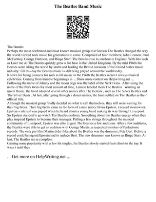 The Beatles Band Music
The Beatles
Perhaps the most celebrated and most known musical group ever known The Beatles changed the way
the world viewed rock music for generations to come. Comprised of four members; John Lennon, Paul
McCartney, George Harrison, and Ringo Starr, The Beatles rose to stardom in England. With hits such
as Love me do The Beatles quickly grew a fan base in the United Kingdom. By the mid 1960s the
Beatles were taking the world by storm and leading the British invasion of the United States music
industry. Till this day the Beatles music is still being played around the world today.
Known for being pioneers for rock n roll music in the 1960s the Beatles weren t always musical
celebrities. Coming from humble beginnings in ... Show more content on Helpwriting.net ...
Following the name of Johnny and the moon dogs was the label of the Nerk twins . After using the
name of the Nerk twins for short amount of time, Lennon labeled them The Beatals . Wanting an
insect theme, the band adopted several other names after The Beatals , such as The Silver Beatles and
The Silver Beats . At last, after going through a dozen names, the band settled on The Beatles as their
official title.
Although the musical group finally decided on what to call themselves, they still were waiting for
their big break. Their big break came in the form of a man notice Brian Epstein, a record storeowner.
Epstein s interest was piqued when he heard about a young band making its way through Liverpool.
So Epstein decided to go watch The Beatles perform. Something about the Beatles energy when they
play inspired Epstein to become their manager. Pulling a few strings throughout the musical
community of Liverpool, Epstein was able to gain The Beatles a few auditions. After a few auditions,
the Beatles were able to get an audition with George Martin, a respected member of Parlophone
records. The only part that Martin didn t like about the Beatles was the drummer, Pete Best. Before a
record could be signed Epstein had to replace Best. The new drummer was known as Ringo Starr. At
last, The Beatles we re complete.
Gaining some popularity with a few hit singles, the Beatles slowly started their climb to the top. It
wasn t until they
... Get more on HelpWriting.net ...
 