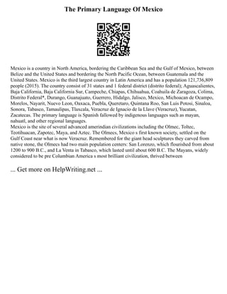 The Primary Language Of Mexico
Mexico is a country in North America, bordering the Caribbean Sea and the Gulf of Mexico, between
Belize and the United States and bordering the North Pacific Ocean, between Guatemala and the
United States. Mexico is the third largest country in Latin America and has a population 121,736,809
people (2015). The country consist of 31 states and 1 federal district (distrito federal); Aguascalientes,
Baja California, Baja California Sur, Campeche, Chiapas, Chihuahua, Coahuila de Zaragoza, Colima,
Distrito Federal*, Durango, Guanajuato, Guerrero, Hidalgo, Jalisco, Mexico, Michoacan de Ocampo,
Morelos, Nayarit, Nuevo Leon, Oaxaca, Puebla, Queretaro, Quintana Roo, San Luis Potosi, Sinaloa,
Sonora, Tabasco, Tamaulipas, Tlaxcala, Veracruz de Ignacio de la Llave (Veracruz), Yucatan,
Zacatecas. The primary language is Spanish fallowed by indigenous languages such as mayan,
nahuatl, and other regional languages.
Mexico is the site of several advanced amerindian civilizations including the Olmec, Toltec,
Teotihuacan, Zapotec, Maya, and Aztec. The Olmecs, Mexico s first known society, settled on the
Gulf Coast near what is now Veracruz. Remembered for the giant head sculptures they carved from
native stone, the Olmecs had two main population centers: San Lorenzo, which flourished from about
1200 to 900 B.C., and La Venta in Tabasco, which lasted until about 600 B.C. The Mayans, widely
considered to be pre Columbian America s most brilliant civilization, thrived between
... Get more on HelpWriting.net ...
 