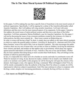 The Is The Most Moral System Of Political Organization
In this paper, I will be making the case that a specific form of Anarchism is the most moral system of
political organization. Specifically, I will be arguing for a subset of the Anarchist philosophy called
Anarcho Capitalism . But I will address left wing socialist Anarchism. I will start with some
definitions and then move into the more nuanced aspects of my arguments. In this paper, I intend to
first address the moral issues of statist political systems and then move onto those of the leftist
Anarchists. I will then summarize Murray Rothbard s case for Anarcho Capitalism. For this paper, I
will not be discussing the issues of any economic problems created by the existence of a State or
leftist policies, but they most certainly do ... Show more content on Helpwriting.net ...
So what is wrong with having a State? In short, it simply does not adhere to the same ethical standards
to which we expect the general public to behave. Llewellyn H. Rockwell Jr., chairman and CEO of the
Mises Institute, wrote in his article Why I am an Anarcho Capitalist , The state encourages the public
to believe there are two sets of moral rules: one set that we learn as children, involving the abstention
from violence and theft, and another set that applies only to government, which alone may aggress
against peaceful individuals in all kinds of ways. And this is the crux of any and all States, whether
they be more capitalist than Hong Kong or more socialist than North Korea. They all infringe on the
freedom of otherwise peaceful people.
In fact, it is impossible for a State not to be a burden on society and make its constituents worse off.
Think for moment of a king. In any decision he makes, whether it be to install a new bathtub in the
castle or to institute a new public works program, he will be forcing his will upon the citizens of his
domain. And imagine a man, who opposes the king s command. What will happen to him? First, he
will be sternly commanded to obey the authority of the king. But if he refuses to comply, he will be
imprisoned or otherwise subject to punishment. And if the man continues to refuse to cooperate with
the king s orders, despite ever increasing punishments, eventually the king will have no choice
... Get more on HelpWriting.net ...
 