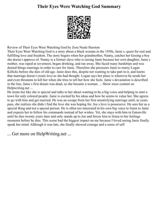 Their Eyes Were Watching God Summary
Review of Their Eyes Were Watching God by Zora Neale Hurston
Their Eyes Were Watching God is a story about a black woman in the 1930s, Janie s, quest for real and
fulfilling love and freedom. The story begins when her grandmother, Nanny, catches her kissing a boy
she doesn t approve of. Nanny is a former slave who is raising Janie because her own daughter, Janie s
mother, was raped at seventeen, began drinking, and ran away. She faced many hardships and was
denied things marriage in order to care for Janie. Therefore she pressures Janie to marry Logan
Killicks before she dies of old age. Janie does this, despite not wanting to take part in it, and learns
that marriage doesn t create love as she had thought. Logan says her place is wherever he needs her
and even threatens to kill her when she tries to tell her how she feels. Janie s devastation is described
in the line, Janie s first dream was dead, so she became a woman. ... Show more content on
Helpwriting.net ...
He treats her like she is special and talks to her about wanting to be a big voice and helping to start a
town for only colored people. Janie is excited by his ideas and how he seems to value her. She agrees
to go with him and get married. He was an escape from her first unsatisfying marriage until, as years
pass, she realizes she didn t find the love she was hoping for. Joe s love is possessive. He sees her as a
special thing and not a special person. He is often too interested in his own big voice to listen to Janie
and expects her to follow his commands instead of her wishes. Yet, she stays with him in Eatonville
until he dies twenty years later and only stands up to Joe and forces him to listen to her feelings
moments before he dies. This scene had the biggest impact on me because I loved seeing Janie finally
speak her mind. Although it was late, she finally showed courage and a sense of self
... Get more on HelpWriting.net ...
 