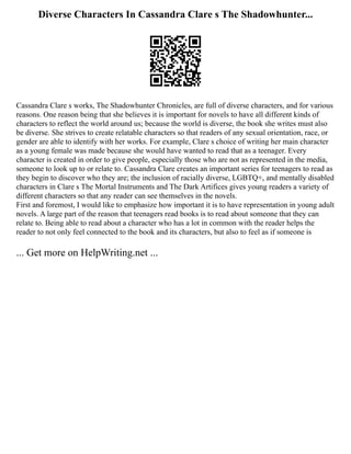 Diverse Characters In Cassandra Clare s The Shadowhunter...
Cassandra Clare s works, The Shadowhunter Chronicles, are full of diverse characters, and for various
reasons. One reason being that she believes it is important for novels to have all different kinds of
characters to reflect the world around us; because the world is diverse, the book she writes must also
be diverse. She strives to create relatable characters so that readers of any sexual orientation, race, or
gender are able to identify with her works. For example, Clare s choice of writing her main character
as a young female was made because she would have wanted to read that as a teenager. Every
character is created in order to give people, especially those who are not as represented in the media,
someone to look up to or relate to. Cassandra Clare creates an important series for teenagers to read as
they begin to discover who they are; the inclusion of racially diverse, LGBTQ+, and mentally disabled
characters in Clare s The Mortal Instruments and The Dark Artifices gives young readers a variety of
different characters so that any reader can see themselves in the novels.
First and foremost, I would like to emphasize how important it is to have representation in young adult
novels. A large part of the reason that teenagers read books is to read about someone that they can
relate to. Being able to read about a character who has a lot in common with the reader helps the
reader to not only feel connected to the book and its characters, but also to feel as if someone is
... Get more on HelpWriting.net ...
 