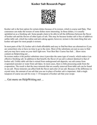 Kosher Salt Research Paper
Kosher salt is the best option for certain dishes because of its texture, which is coarse and flaky. That
coarseness can make the texture of some dishes more interesting. In those dishes, it is usually
sprinkled on as a finishing salt. Some people claim to be able to tell the difference between the flavor
of kosher salt and the flavors of other types of salt. This may be because kosher salt is free of additives
unlike table salt, which has iodine and anti caking agents; however, texture is the main thing that sets
kosher salt apart for most people is texture.
In most parts of the US, kosher salt is both affordable and easy to find but there are alternatives if you
are somewhere else or have no time to go to the store. Most of the substitutes are just as easy to find
and you may have some on your shelf right now. Your Best Bet: Coarse Sea Salt ... Show more
content on Helpwriting.net ...
Its texture makes it the perfect substitute since it provides the same type of crunch, which makes it an
effective finishing salt. In addition to that benefit, the flavor of sea salt is almost identical to that of
kosher salt. Unlike table salt that is mined from underground salt deposits, sea salt comes from
evaporated seawater or water from salt lakes. In most cases, there is little processing aside from the
evaporation. The result is that the trace minerals that are usually removed from table salt can be found
in sea salt. Those minerals can affect both the flavor and color of sea salt. Because of the difference in
crystal sizes, the amount of sea salt that you use in place of kosher salt is important. Add a single
teaspoon of coarse sea salt for every 1 1/4 teaspoon of kosher salt that your recipe
... Get more on HelpWriting.net ...
 