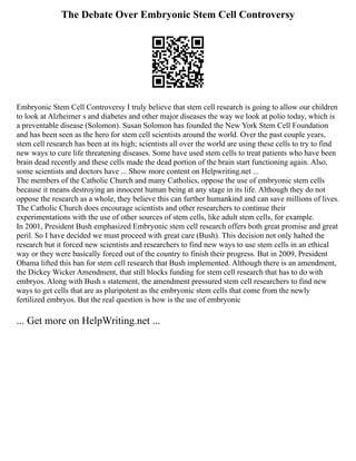 The Debate Over Embryonic Stem Cell Controversy
Embryonic Stem Cell Controversy I truly believe that stem cell research is going to allow our children
to look at Alzheimer s and diabetes and other major diseases the way we look at polio today, which is
a preventable disease (Solomon). Susan Solomon has founded the New York Stem Cell Foundation
and has been seen as the hero for stem cell scientists around the world. Over the past couple years,
stem cell research has been at its high; scientists all over the world are using these cells to try to find
new ways to cure life threatening diseases. Some have used stem cells to treat patients who have been
brain dead recently and these cells made the dead portion of the brain start functioning again. Also,
some scientists and doctors have ... Show more content on Helpwriting.net ...
The members of the Catholic Church and many Catholics, oppose the use of embryonic stem cells
because it means destroying an innocent human being at any stage in its life. Although they do not
oppose the research as a whole, they believe this can further humankind and can save millions of lives.
The Catholic Church does encourage scientists and other researchers to continue their
experimentations with the use of other sources of stem cells, like adult stem cells, for example.
In 2001, President Bush emphasized Embryonic stem cell research offers both great promise and great
peril. So I have decided we must proceed with great care (Bush). This decision not only halted the
research but it forced new scientists and researchers to find new ways to use stem cells in an ethical
way or they were basically forced out of the country to finish their progress. But in 2009, President
Obama lifted this ban for stem cell research that Bush implemented. Although there is an amendment,
the Dickey Wicker Amendment, that still blocks funding for stem cell research that has to do with
embryos. Along with Bush s statement, the amendment pressured stem cell researchers to find new
ways to get cells that are as pluripotent as the embryonic stem cells that come from the newly
fertilized embryos. But the real question is how is the use of embryonic
... Get more on HelpWriting.net ...
 