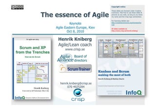 Copyright notice

                                 These slides are licensed under Creative


The essence of Agile
                                 Commons. Feel free to use these slides &
                                 pictures as you wish, as long as you leave
                                 my name and the Crisp logo somewhere.

                                 For licensing details see:
             Keynote             http://creativecommons.org/licenses/by/
                                 3.0/

    Agile Eastern Europe, Kiev   All slides available at:
           Oct 8, 2010           http://www.crisp.se/henrik.kniberg/




     Henrik Kniberg
     Agile/Lean coach
          www.crisp.se

                Board of
                directors




      henrik.kniberg@crisp.se
           070 4925284
 