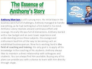 Anthony Morrison is still a young man. His initial days in the
business were full of challenges. Anthony managed to handle
everything, as he had nothing but a firm belief in his mind.
Anthony`s story revolves around continuous effort and
courage. His early life was full of distractions. Anthony started
with a low budget and an even lower experience and
understanding across these subjects. His courage and
enthusiasm lead him all the way to becoming such an
established businessperson. Now he is working hard in the
field of coaching and training. His only goal is to apply all his
knowledge in the coaching of his students. Anthony always
likes to maintain a direct relationship with colleagues and
students. You can always find him available. Buying any of his
plans can provide you with a chance to learn with him directly
through skype.
 