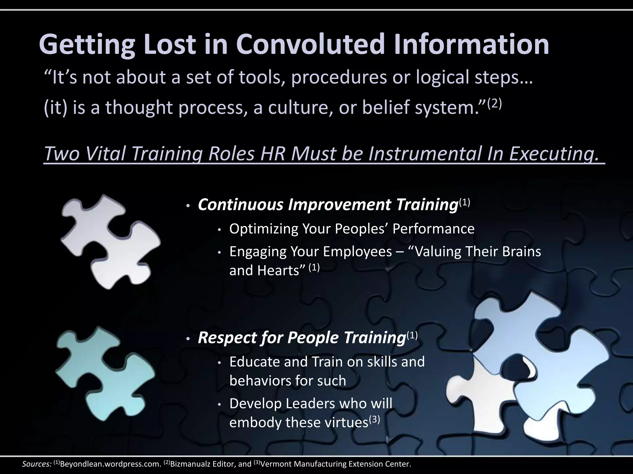 Getting Lost in Convoluted Information
     “It’s not about a set of tools, procedures or logical steps…
     (it) is a thought process, a culture, or belief system.”(2)

     Two Vital Training Roles HR Must be Instrumental In Executing.

                                            •   Continuous Improvement Training(1)
                                                     •   Optimizing Your Peoples’ Performance
                                                     •   Engaging Your Employees – “Valuing Their Brains
                                                         and Hearts” (1)



                                            •   Respect for People Training(1)
                                                     •   Educate and Train on skills and
                                                         behaviors for such
                                                     •   Develop Leaders who will
                                                         embody these virtues(3)

Sources: (1)Beyondlean.wordpress.com. (2)Bizmanualz Editor, and (3)Vermont Manufacturing Extension Center.
 