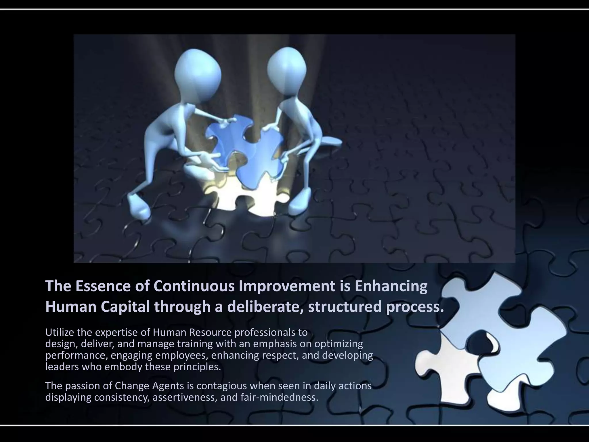 The Essence of Continuous Improvement is Enhancing
Human Capital through a deliberate, structured process.
Utilize the expertise of Human Resource professionals to
design, deliver, and manage training with an emphasis on optimizing
performance, engaging employees, enhancing respect, and developing
leaders who embody these principles.
The passion of Change Agents is contagious when seen in daily actions
displaying consistency, assertiveness, and fair-mindedness.
 