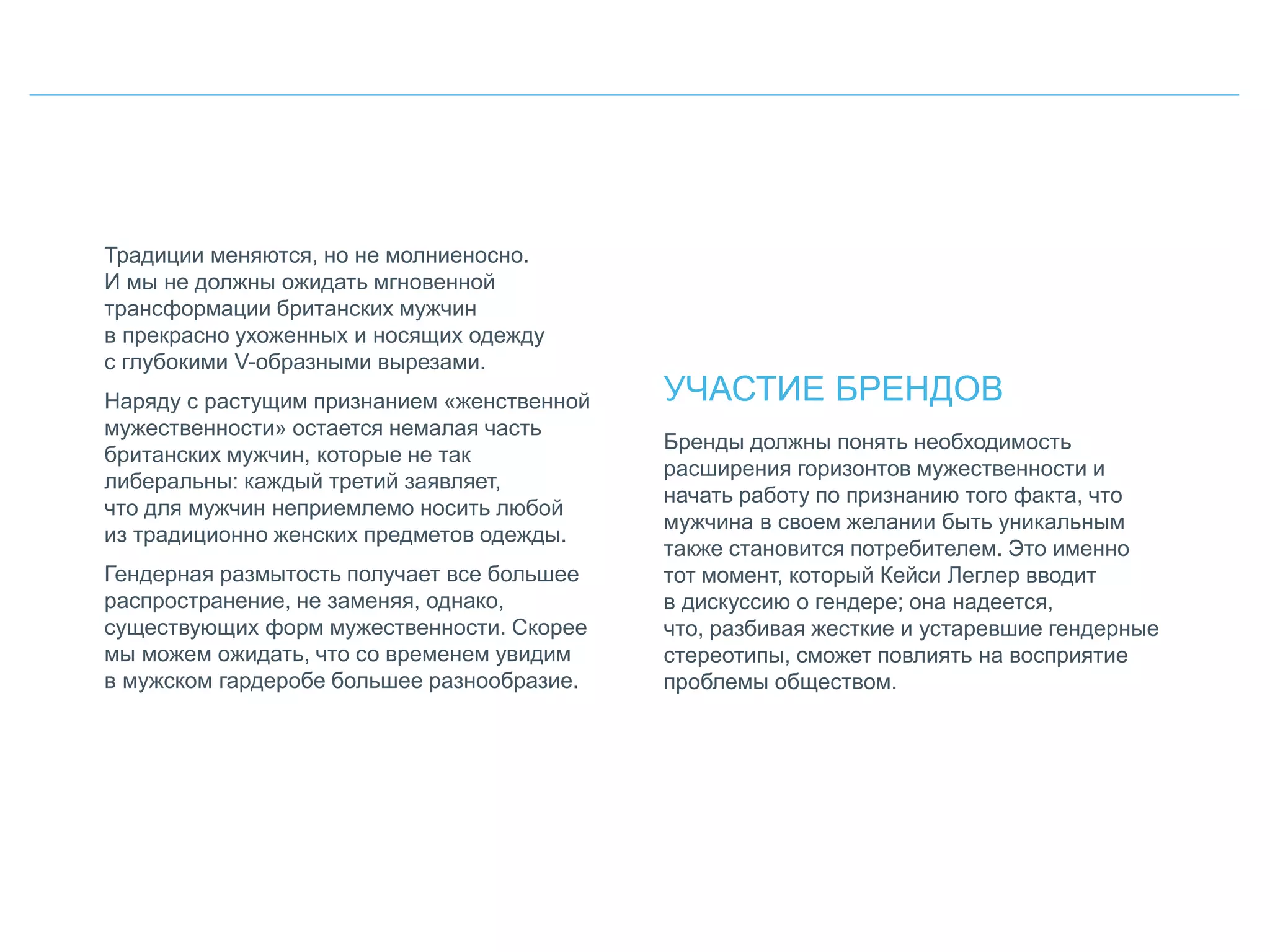 Традиции меняются, но не молниеносно.
И мы не должны ожидать мгновенной
трансформации британских мужчин
в прекрасно ухоженных и носящих одежду
с глубокими V-образными вырезами.
Наряду с растущим признанием «женственной
мужественности» остается немалая часть
британских мужчин, которые не так
либеральны: каждый третий заявляет,
что для мужчин неприемлемо носить любой
из традиционно женских предметов одежды.
Гендерная размытость получает все большее
распространение, не заменяя, однако,
существующих форм мужественности. Скорее
мы можем ожидать, что со временем увидим
в мужском гардеробе большее разнообразие.
УЧАСТИЕ БРЕНДОВ
Бренды должны понять необходимость
расширения горизонтов мужественности и
начать работу по признанию того факта, что
мужчина в своем желании быть уникальным
также становится потребителем. Это именно
тот момент, который Кейси Леглер вводит
в дискуссию о гендере; она надеется,
что, разбивая жесткие и устаревшие гендерные
стереотипы, сможет повлиять на восприятие
проблемы обществом.
 