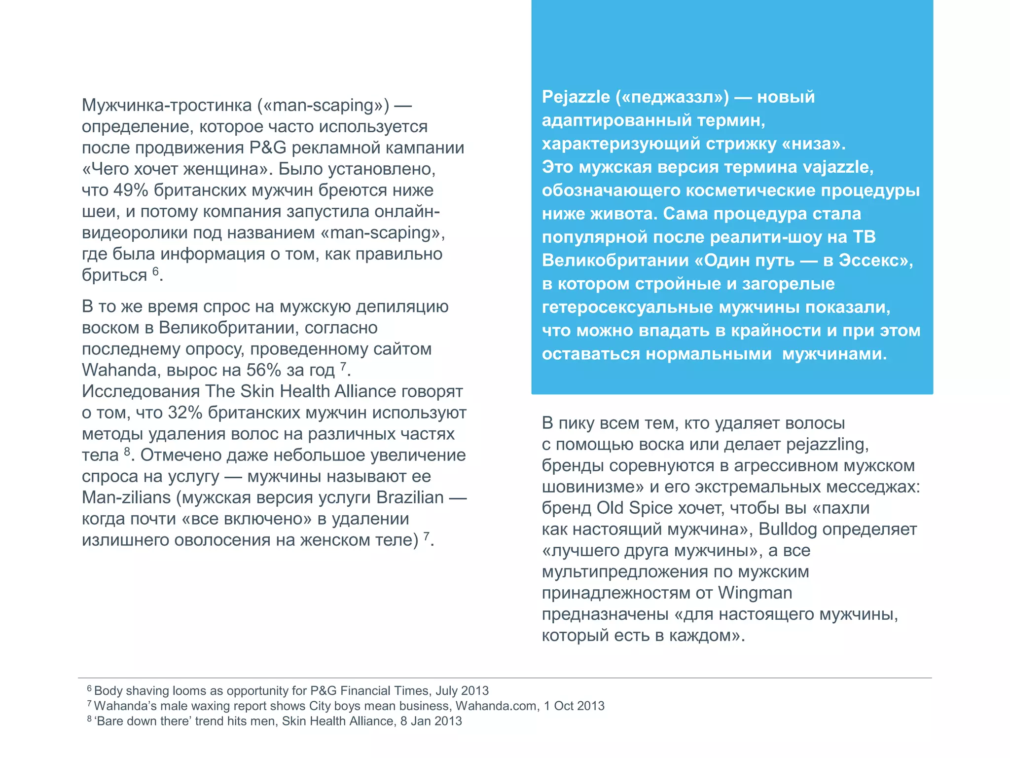 Мужчинка-тростинка («man-scaping») —
определение, которое часто используется
после продвижения P&G рекламной кампании
«Чего хочет женщина». Было установлено,
что 49% британских мужчин бреются ниже
шеи, и потому компания запустила онлайн-
видеоролики под названием «man-scaping»,
где была информация о том, как правильно
бриться 6.
В то же время спрос на мужскую депиляцию
воском в Великобритании, согласно
последнему опросу, проведенному сайтом
Wahanda, вырос на 56% за год 7.
Исследования The Skin Health Alliance говорят
о том, что 32% британских мужчин используют
методы удаления волос на различных частях
тела 8. Отмечено даже небольшое увеличение
спроса на услугу — мужчины называют ее
Man-zilians (мужская версия услуги Brazilian —
когда почти «все включено» в удалении
излишнего оволосения на женском теле) 7.
6 Body shaving looms as opportunity for P&G Financial Times, July 2013
7 Wahanda’s male waxing report shows City boys mean business, Wahanda.com, 1 Oct 2013
8 ‘Bare down there’ trend hits men, Skin Health Alliance, 8 Jan 2013
Pejazzle («педжаззл») — новый
адаптированный термин,
характеризующий стрижку «низа».
Это мужская версия термина vajazzle,
обозначающего косметические процедуры
ниже живота. Сама процедура стала
популярной после реалити-шоу на ТВ
Великобритании «Один путь — в Эссекс»,
в котором стройные и загорелые
гетеросексуальные мужчины показали,
что можно впадать в крайности и при этом
оставаться нормальными мужчинами.
В пику всем тем, кто удаляет волосы
с помощью воска или делает pejazzling,
бренды соревнуются в агрессивном мужском
шовинизме» и его экстремальных месседжах:
бренд Old Spice хочет, чтобы вы «пахли
как настоящий мужчина», Bulldog определяет
«лучшего друга мужчины», а все
мультипредложения по мужским
принадлежностям от Wingman
предназначены «для настоящего мужчины,
который есть в каждом».
 