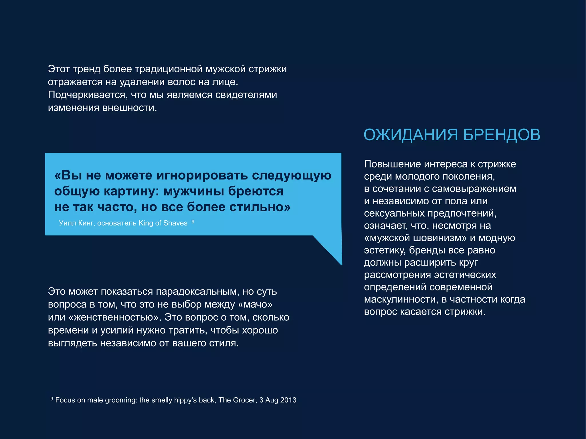 Этот тренд более традиционной мужской стрижки
отражается на удалении волос на лице.
Подчеркивается, что мы являемся свидетелями
изменения внешности.
«Вы не можете игнорировать следующую
общую картину: мужчины бреются
не так часто, но все более стильно»
Уилл Кинг, основатель King of Shaves 9
9 Focus on male grooming: the smelly hippy’s back, The Grocer, 3 Aug 2013
Это может показаться парадоксальным, но суть
вопроса в том, что это не выбор между «мачо»
или «женственностью». Это вопрос о том, сколько
времени и усилий нужно тратить, чтобы хорошо
выглядеть независимо от вашего стиля.
ОЖИДАНИЯ БРЕНДОВ
Повышение интереса к стрижке
среди молодого поколения,
в сочетании с самовыражением
и независимо от пола или
сексуальных предпочтений,
означает, что, несмотря на
«мужской шовинизм» и модную
эстетику, бренды все равно
должны расширить круг
рассмотрения эстетических
определений современной
маскулинности, в частности когда
вопрос касается стрижки.
 