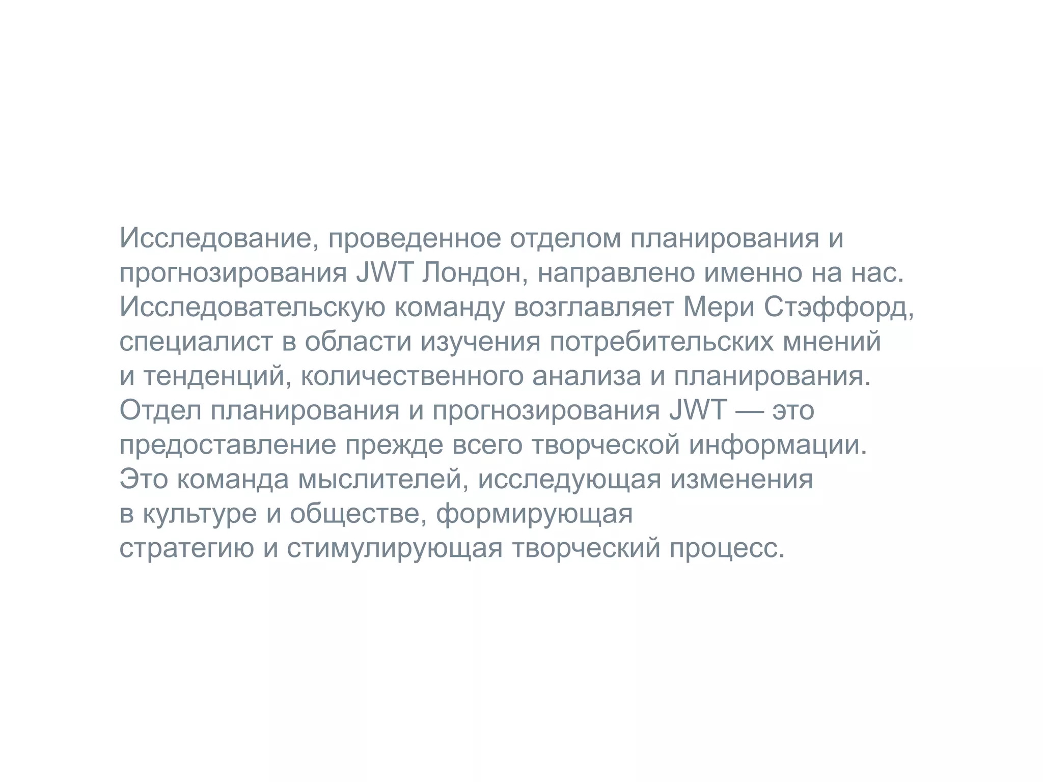 Исследование, проведенное отделом планирования и
прогнозирования JWT Лондон, направлено именно на нас.
Исследовательскую команду возглавляет Мери Стэффорд,
специалист в области изучения потребительских мнений
и тенденций, количественного анализа и планирования.
Отдел планирования и прогнозирования JWT — это
предоставление прежде всего творческой информации.
Это команда мыслителей, исследующая изменения
в культуре и обществе, формирующая
стратегию и стимулирующая творческий процесс.
 